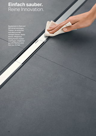 Einfach sauber.
Reine Innovation.
Sauberkeit im Bad und
WC ist ein wichtiges
Thema. Je einfacher
sich Bad und WC
reinigen lassen, desto
besser. Möglichst
wenig Kanten, Ecken
und Fugen, möglichst
gerade Flächen sind
hier von Vorteil.
10
 