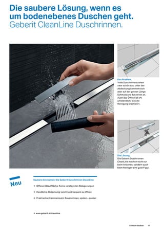 Die saubere Lösung, wenn es
um bodenebenes Duschen geht.
Geberit CleanLine Duschrinnen.
Das Problem.
Viele Duschrinnen sehen
zwar schön aus, unter der
Abdeckung sammeln sich
aber auf der ganzen Länge
Schmutz und Bakterien an.
Auch das Öffnen ist oft
umständlich, was die
Reinigung erschwert.
Die Lösung.
Die Geberit Duschrinnen
CleanLine machen nicht nur
beim Ansehen, sondern auch
beim Reinigen eine gute Figur.
Saubere Innovation: Die Geberit Duschrinnen CleanLine
→ Offene Ablauffläche: Keine versteckten Ablagerungen
→ Handliche Abdeckung: Leicht und bequem zu öffnen
→ Praktischer Kammeinsatz: Rausnehmen, spülen – sauber
→ www.geberit.at/cleanline
Einfach sauber. 11
 