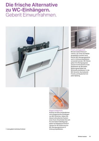 Die frische Alternative
zu WC-Einhängern.
Geberit Einwurfrahmen.
→ www.geberit.at/einwurfrahmen
Frisch und hygienisch.
Mit dem Geberit Einwurf-
rahmen, der hinter der Betäti-
gungsplatte montiert wird,
können WC-Reinigungssteine
auch in Unterputzspülkästen
verwendet werden. WC-Steine
geben ihre Reinigungssub-
stanzen kontinuierlich an das
Spülwasser ab. Mit jedem
Spülvorgang fließen die
Wirkstoffe wohldosiert in die
WC-Keramik. Das bedeutet
Frische und Sauberkeit mit
jeder Spülung.
Klappe schlägt Korb.
Schluss mit dem umständlichen
und unhygienischen Einhängen
von WC-Körbchen. Geben Sie
diesem altmodischen System
einen Korb. Entscheiden Sie sich
für eine Geberit Betätigungs-
platte mit klappbarem Einwurf-
rahmen für die Zuführung von
WC-Reinigungssteinen in
Unterputzspülkästen.
Einfach sauber. 13
 