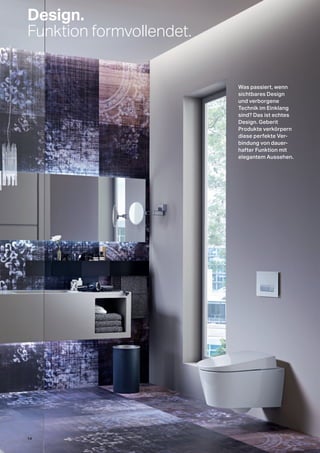 Design.
Funktion formvollendet.
Was passiert, wenn
sichtbares Design
und verborgene
Technik im Einklang
sind? Das ist echtes
Design. Geberit
Produkte verkörpern
diese perfekte Ver-
bindung von dauer-
hafter Funktion mit
elegantem Aussehen.
14
 