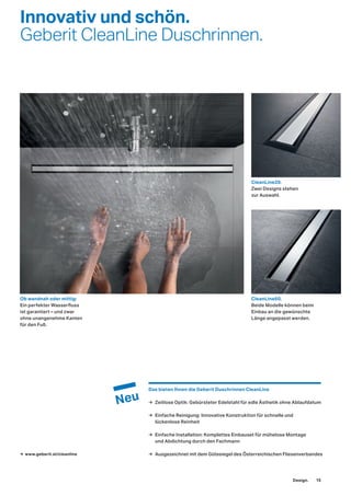 Innovativ und schön.
Geberit CleanLine Duschrinnen.
CleanLine20.
Zwei Designs stehen
zur Auswahl.
Das bieten Ihnen die Geberit Duschrinnen CleanLine
→ Zeitlose Optik: Gebürsteter Edelstahl für edle Ästhetik ohne Ablaufdatum
→ Einfache Reinigung: Innovative Konstruktion für schnelle und
lückenlose Reinheit
→ Einfache Installation: Komplettes Einbauset für mühelose Montage
und Abdichtung durch den Fachmann
→ Ausgezeichnet mit dem Gütesiegel des Österreichischen Fliesenverbandes→ www.geberit.at/cleanline
CleanLine60.
Beide Modelle können beim
Einbau an die gewünschte
Länge angepasst werden.
Ob wandnah oder mittig:
Ein perfekter Wasserfluss
ist garantiert – und zwar
ohne unangenehme Kanten
für den Fuß.
Design. 15
 