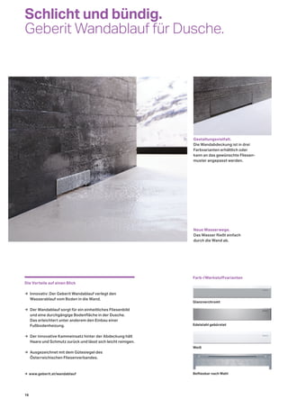 Schlicht und bündig.
Geberit Wandablauf für Dusche.
Die Vorteile auf einen Blick
→ Innovativ: Der Geberit Wandablauf verlegt den
Wasserablauf vom Boden in die Wand.
→ Der Wandablauf sorgt für ein einheitliches Fliesenbild
und eine durchgängige Bodenfläche in der Dusche.
Das erleichtert unter anderem den Einbau einer
Fußbodenheizung.
→ Der innovative Kammeinsatz hinter der Abdeckung hält
Haare und Schmutz zurück und lässt sich leicht reinigen.
→ Ausgezeichnet mit dem Gütesiegel des
Österreichischen Fliesenverbandes.
Neue Wasserwege.
Das Wasser fließt einfach
durch die Wand ab.
Gestaltungsvielfalt.
Die Wandabdeckung ist in drei
Farbvarianten erhältlich oder
kann an das gewünschte Fliesen-
muster angepasst werden.
Farb-/Werkstoﬀvarianten
Glanzverchromt
Edelstahl gebürstet
Weiß
Befliesbar nach Wahl→ www.geberit.at/wandablauf
16
 