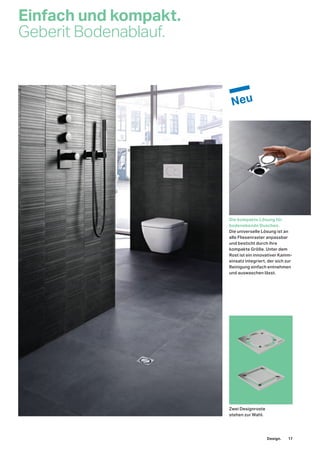 Einfach und kompakt.
Geberit Bodenablauf.
Die kompakte Lösung für
bodenebende Duschen.
Die universelle Lösung ist an
alle Fliesenraster anpassbar
und besticht durch ihre
kompakte Größe. Unter dem
Rost ist ein innovativer Kamm-
einsatz integriert, der sich zur
Reinigung einfach entnehmen
und auswaschen lässt.
Zwei Designroste
stehen zur Wahl.
Design. 17
 