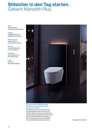 Stilsicher in den Tag starten.
Geberit Monolith Plus.
Die Geberit Monolith Sanitärmodule
für WC setzen neue Akzente in Ihrem
Badezimmer oder WC.
Sie beeindrucken durch klare Linien und
hochwertige Materialien und durch eine
elegante Glasfront, hinter der sich die Spül-
technik verbirgt. Zusätzlichen Komfort bietet
das Monolith Plus Modell mit integrierter
Geruchsabsaugung und einem Ambiente-
licht, das individuell programmierbar ist. → www.geberit.at/monolith
Flexibel.
Helligkeitssensor zur
Tag/Nacht-Erkennung.
Sanft.
Spülauslösung
mit Soft-Touch-Elektronik.
Stimmungsvoll.
Ambientelicht in
verschiedenen Farben
Effizient.
Keramik-Wabenfilter
zur Luftreinigung.
Intelligent.
Sensorgesteuertes
Ein-/Ausschalten.
Leise.
Lüfter zur
Geruchsabsaugung.
18
 