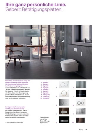 Ihre ganz persönliche Linie.
Geberit Betätigungsplatten.
Unauﬀällig, aber zuverlässig, sorgt der
Geberit Spülkasten hinter der Wand
für einwandfreie Funktion, höchsten
Komfort und Langlebigkeit.
Zu sehen bleibt nur die Schnittstelle zur
Technik: Die Betätigungsplatte. Wählen
Sie aus einer Vielzahl an Möglichkeiten
die Platte, die zu Ihrer Badumgebung
passt. Geberit ermöglicht auch innova-
tive Funktionen wie Geruchsabsaugung
oder berührungslose Auslösung.
Durchgehende Formensprache
von WC- und Urinalsteuerung:
Ein Bad wie aus einem Guss. Die 10
Designlinien von Geberit umfassen
WC-Betätigungen und dazu passende
Urinalauslösungen in vielen verschie-
denen Farben und Oberflächen.
→ www.geberit.at/konfigurator
* Neu! Passen
nur auf das
Geberit Omega
Spülsystem.
1 Sigma01
2 Sigma10
3 Sigma20
4 Sigma40
5 Sigma50
6 Sigma70
7 Sigma80
8 Omega20*
9 Omega30*
10 Omega60*
6
7
8
9
10
1
2
3
4
5
Design. 19
 