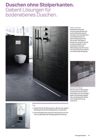 Duschen ohne Stolperkanten.
Geberit Lösungen für
bodenebenes Duschen.
Ablauf im Boden.
Bodenebene Duschen
vereinen gutes Design und
komfortable Nutzung. Der
Einstieg in den Duschbereich
ohne Stolperkanten ist
gleichzeitig bequem und
barrierefrei. Die Geberit
Duschrinne sorgt für schnel-
len Wasserablauf in einer
bodenebenen Dusche.
Gleichzeitig sorgt die innova-
tive Technik für eine einfache
und komfortable Reinigung.
Ablauf in der Wand.
Mit dem Geberit Wandablauf
für Duschen werden boden-
ebene Duschen mit durchgän-
gigem Fliesenbelag möglich,
was zum Beispiel den Einbau
einer Fußbodenheizung
erleichtert.
Tipp
→ Denken Sie bei der Planung daran, alles für eine spätere
Befestigung eines Duschklappsitzes vorzubereiten.
→ Eine Sitzmöglichkeit erleichtert das Duschen auch bei
einer vorübergehenden Bewegungseinschränkung.
An morgen denken. 21
 