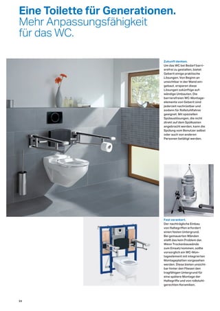 Eine Toilette für Generationen.
Mehr Anpassungsfähigkeit
für das WC.
Fest verankert.
Der nachträgliche Einbau
von Haltegriffen erfordert
einen festen Untergrund.
Bei gemauerten Wänden
stellt das kein Problem dar.
Wenn Trockenbauwände
zum Einsatz kommen, sollte
vorsorglich ein WC-Mon-
tageelement mit integrierten
Montageplatten vorgesehen
werden. Diese bieten unsicht-
bar hinter den Fliesen den
tragfähigen Untergrund für
eine spätere Montage der
Haltegriffe und von rollstuhl-
gerechten Keramiken.
Zukunft denken.
Um das WC bei Bedarf barri-
erefrei zu gestalten, bietet
Geberit einige praktische
Lösungen. Von Beginn an
unsichtbar in der Wand ein-
gebaut, ersparen diese
Lösungen zukünftige auf-
wändige Umbauten. Die
barrierefreien WC-Montage-
elemente von Geberit sind
jederzeit nachrüstbar und
sodann für Rollstuhlfahrer
geeignet. Mit speziellen
Spülauslösungen, die nicht
direkt auf dem Spülkasten
angebracht werden, kann die
Spülung vom Benutzer selbst
oder auch von anderen
Personen betätigt werden.
22
 