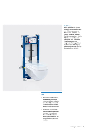 Hoch hinaus.
Wenn Mobilität und körper-
liche Kräfte nachlassen, kann
eine Höhenanpassung der
WC-Keramik den Gang zur
Toilette einfacher machen.
Das höhenverstellbare Duofix
WC-Element von Geberit
ermöglicht dies. Passende
Zusatzelelemente mit
integrierten Montageplatten
für die spätere Befestigung
von Haltegriffen sind auch für
dieses Modell erhältlich.
Tipp
→ Planen Sie Ihre Toilette so,
dass sie die Trennwand
zwischen WC und Bad oder
zwischen WC und Abstell-
raum einfach und kosten-
günstig entfernen können.
→ Vermeiden Sie tragende
Wände bzw. Installationen
in diesen Trennwänden.
So kann die Toilette bei
Bedarf vergrößert und mit
einem Rollstuhl befahren
werden.
An morgen denken. 23
 