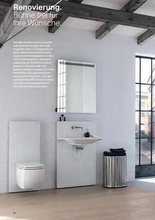Renovierung.
Bühne frei für
Ihre Wünsche.
Gerade eine Renovierung sollte
man planvoll und gut überlegt
angehen. Denn im Gegensatz zu
einer Wohnzimmereinrichtung
lassen sich Installationen im Bad
nicht ohne baulichen Aufwand
umplatzieren. Damit sich dieser
jedoch in Grenzen hält, hat
Geberit einige Lösungen für mehr
Flexibilität und optimale Raum-
nutzung im Programm. Zum Bei-
spiel die Monolith Sanitärmodule
oder Renovierungspakete für
die Toilette und vieles mehr.
26
 