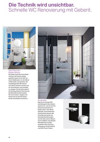Die Technik wird unsichtbar.
Schnelle WC Renovierung mit Geberit.
Für alle Fälle:
Egal ob ihr jetziges WC
wandhängend oder boden-
stehend ist, und ob sich der
Abwasseranschluss im
Boden oder in der Wand
befindet. Verschiedenste
Zubehörteile decken alle
Anschlussvarianten ab.
Monolith Sanitärmodule
sind für WC und für Wasch-
tisch erhältlich. Das Modell
Monolith Plus verfügt
zusätzlich über Geruchs-
absaugung, Ambientelicht
und Soft-Touch-Tasten.
Geberit Monolith –
Eleganz inklusive.
Sie haben beim Bau Ihres Bade-
zimmers die Fliesen zeitlos
gewählt, jedoch ist Ihr WC mit
einem Spülkasten vor der Wand
mittlerweile unansehnlich. Ein
wandhängendes WC könnte
nun höher montiert werden und
ist viel einfacher und schneller
zu reinigen. Sie fürchten jedoch
die Umbauarbeiten? Die Lösung:
Die Monolith Sanitärmodule.
Sie sind modern, elegant und
lassen sich an bereits beste-
hende Anschlüsse montieren.
28
 