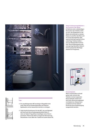 Geberit Unterputzspülkästen –
die Technik in der Wand.
Im Rahmen einer vollständigen
Renovation der Toilette, lohnt
es sich, den Spülkasten in der
Wand verschwinden zu lassen.
Dadurch schaffen Sie Platz und
ein neues Raumgefühl. Egal
welche Anforderung Sie an Ihre
zukünftige Toilette stellen –
wie zum Beispiel Barrierefrei-
heit, Geruchsabsaugung oder
eine geringe Bauhöhe: Geberit
hat ein passendes Montage-
element im Programm.
Komplettpaket.
Wenn es besonders schnell
gehen soll, und sich die
Toilette in einem separaten
Raum befindet, bietet sich
das Huter Renovierungspaket
von Geberit an. Dieses kann
zusätzlich mit der Geberit
DuoFresh Geruchsabsaugung
ausgestattet werden.
Tipp
→ Ein wandhängendes WC benötigt im Regelfall nicht
mehr Platz als ein bodenstehendes mit Aufputz-
Spülkasten und ist wesentlich leichter zu reinigen.
→ Viele Komfortfunktionen für das WC, wie zum Beispiel
die DuoFresh Geruchsabsaugung (siehe Seite 7)
oder ein Geberit AquaClean, benötigen einen Strom-
anschluss. Planen Sie daher im Zuge der Renovierung
Steckdosen in der Nähe der Toilette ein (siehe Seite 35).
Renovierung. 29
 