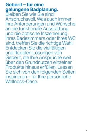 Geberit – für eine
gelungene Badplanung.
Bleiben Sie wie Sie sind:
Anspruchsvoll. Was auch immer
Ihre Anforderungen und Wünsche
an die funktionale Ausstattung
und die optische Inszenierung
Ihres Badezimmers oder Ihres WC
sind, treffen Sie die richtige Wahl.
Entdecken Sie die vielfältigen
und flexiblen Lösungen von
Geberit, die Ihre Ansprüche weit
über den Grundnutzen einzelner
Produkte hinaus erfüllen. Lassen
Sie sich von den folgenden Seiten
inspirieren – für Ihre persönliche
Wellness-Oase.
3
 