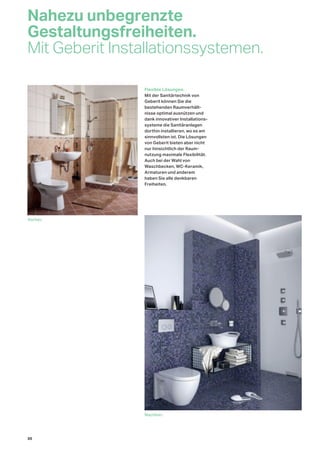 Nahezu unbegrenzte
Gestaltungsfreiheiten.
Mit Geberit Installationssystemen.
Vorher.
Nachher.
Flexible Lösungen.
Mit der Sanitärtechnik von
Geberit können Sie die
bestehenden Raumverhält-
nisse optimal ausnützen und
dank innovativer Installations-
systeme die Sanitäranlagen
dorthin installieren, wo es am
sinnvollsten ist. Die Lösungen
von Geberit bieten aber nicht
nur hinsichtlich der Raum-
nutzung maximale Flexibilität.
Auch bei der Wahl von
Waschbecken, WC-Keramik,
Armaturen und anderem
haben Sie alle denkbaren
Freiheiten.
30
 