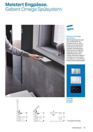 Meistert Engpässe.
Geberit Omega Spülsystem.
WC unter Dachschräge
oder Fenster.
Das Omega Spülsystem gibt
es in drei Bauhöhen, die
niedrigste ist 82 cm. Somit
passt es unter jede Fenster-
brüstung oder unter Dach-
schrägen. Die Betätigungs-
platte kann dann waagrecht
eingebaut werden, und die
Spülauslösung von oben
erfolgen. Besonders elegant –
und dabei auch noch einfach
zu installieren – ist die flächen-
bündige Auslösung Omega60.
→ www.geberit.at/omega
Omega60
Omega30
Omega20
Sonderlösungen. 33
 