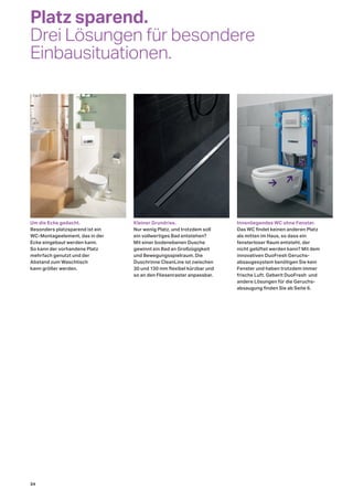 Um die Ecke gedacht.
Besonders platzsparend ist ein
WC-Montageelement, das in der
Ecke eingebaut werden kann.
So kann der vorhandene Platz
mehrfach genutzt und der
Abstand zum Waschtisch
kann größer werden.
Kleiner Grundriss.
Nur wenig Platz, und trotzdem soll
ein vollwertiges Bad entstehen?
Mit einer bodenebenen Dusche
gewinnt ein Bad an Großzügigkeit
und Bewegungsspielraum. Die
Duschrinne CleanLine ist zwischen
30 und 130 mm flexibel kürzbar und
so an den Fliesenraster anpassbar.
Innenliegendes WC ohne Fenster.
Das WC findet keinen anderen Platz
als mitten im Haus, so dass ein
fensterloser Raum entsteht, der
nicht gelüftet werden kann? Mit dem
innovativen DuoFresh Geruchs-
absaugesystem benötigen Sie kein
Fenster und haben trotzdem immer
frische Luft. Geberit DuoFresh und
andere Lösungen für die Geruchs-
absaugung finden Sie ab Seite 6.
Platz sparend.
Drei Lösungen für besondere
Einbausituationen.
34
 