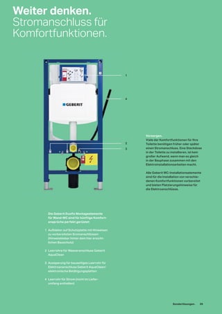 Die Geberit Duofix Montageelemente
für Wand-WC sind für künftige Komfort-
ansprüche perfekt gerüstet:
1 Aufkleber auf Schutzplatte mit Hinweisen
zu vorbereiteten Sromanschlüssen
(Hinweiskleber hinter dem hier ersicht-
lichen Bauschutz)
2 Leerrohre für Wasseranschluss Geberit
AquaClean
3 Aussparung für bauseitiges Leerrohr für
Elektroananschluss Geberit AquaClean/
elektronische Betätigungsplatten
4 Leerrohr für Strom (nicht im Liefer-
umfang enthalten)
Vorsorgen.
Viele der Komfortfunktionen für Ihre
Toilette benötigen früher oder später
einen Stromanschluss. Eine Steckdose
in der Toilette zu installieren, ist kein
großer Aufwand, wenn man es gleich
in der Bauphase zusammen mit den
Elektroinstallationsarbeiten macht.
Alle Geberit WC-Installationselemente
sind für die Installation von verschie-
denen Komfortfunktionen vorbereitet
und bieten Platzierungshinweise für
die Elektroanschlüsse.
Weiter denken.
Stromanschluss für
Komfortfunktionen.
1
4
2
3
Sonderlösungen. 35
 