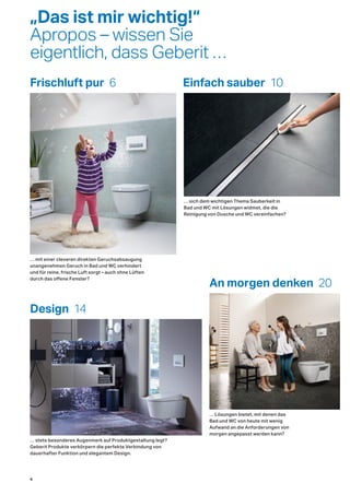 Frischluft pur 6 Einfach sauber 10
An morgen denken 20
Design 14
… mit einer cleveren direkten Geruchsabsaugung
unangenehmen Geruch in Bad und WC verhindert
und für reine, frische Luft sorgt – auch ohne Lüften
durch das offene Fenster?
… sich dem wichtigen Thema Sauberkeit in
Bad und WC mit Lösungen widmet, die die
Reinigung von Dusche und WC vereinfachen?
… Lösungen bietet, mit denen das
Bad und WC von heute mit wenig
Aufwand an die Anforderungen von
morgen angepasst werden kann?
… stets besonderes Augenmerk auf Produktgestaltung legt?
Geberit Produkte verkörpern die perfekte Verbindung von
dauerhafter Funktion und elegantem Design.
„Das ist mir wichtig!“
Apropos – wissen Sie
eigentlich, dass Geberit …
4
 