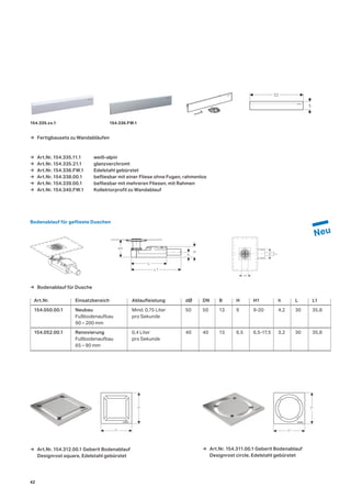 Art.Nr. Einsatzbereich Ablaufleistung dØ DN B H H1 h L L1
154.050.00.1 Neubau Mind.	0,75	Liter	 50	 50	 13	 9	 9-20	 4,2	 30	 35,8
	 Fußbodenaufbau		 pro	Sekunde
	 90	–	200	mm	 	 	 	 	 	 	 	 	
154.052.00.1 Renovierung	 0,4	Liter	 40	 40	 13	 6,5	 6,5-17,5	 3,2	 30	 35,8
	 Fußbodenaufbau		 pro	Sekunde		
	 65	–	90	mm	
→ Bodenablauf für Dusche
Bodenablauf für geflieste Duschen
→ Art.Nr. 154.312.00.1 Geberit Bodenablauf
Designrost square, Edelstahl gebürstet
→ Art.Nr. 154.311.00.1 Geberit Bodenablauf
Designrost circle, Edelstahl gebürstet
L
L1
h
H
H1
dB
8
71
71
71
71
→ Art.Nr. 154.335.11.1 weiß-alpin
→ Art.Nr. 154.335.21.1 glanzverchromt
→ Art.Nr. 154.336.FW.1 Edelstahl gebürstet
→ Art.Nr. 154.338.00.1 befliesbar mit einer Fliese ohne Fugen, rahmenlos
→ Art.Nr. 154.339.00.1 befliesbar mit mehreren Fliesen, mit Rahmen
→ Art.Nr. 154.340.FW.1 Kollektorprofil zu Wandablauf
32
5
154.335.xx.1 154.336.FW.1
→ Fertigbausets zu Wandabläufen
42
 