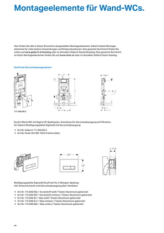 Duofix Wand-WC mit Sigma UP-Spülkasten, Anschluss für Geruchsabsaugung mit Filtration,
für Geberit Betätigungsplatte Sigma40 mit Geruchsabsaugung
Betätigungsplatte Sigma40 DuoFresh für 2-Mengen-Spülung
inkl. Einwurfschacht und Geruchsabsaugung über Ventilator
5
18/23
5
R½
50
0
0−20
100
73
112
195 ≥ 30
23
266
182
0
100
48
9−135
12 6
41
+2
−1≤ 62
2−45 (6)
DuoFresh Geruchsabsaugesystem
Montageelemente für Wand-WCs.
Hier finden Sie alle in dieser Broschüre dargestellten Montageelemente. Geberit bietet Montage-
elemente für viele weitere Anwendungen und Einbausituationen. Das gesamte Sortiment finden Sie
online auf www.geberit.at/katalog oder im aktuellen Geberit Gesamtkatalog. Das gesamte Sortiment
an Huter Montageelementen finden Sie auf www.huter.at oder im aktuellen Geberit Huter Katalog.
111.358.00.5
→ Art.Nr. Geberit 111.358.00.5
→ Art.Nr. Huter HU-WC 1024-G (ohne Abb.)
→ Art.Nr. 115.600.KQ.1 Kunststoff weiß / Tasten Aluminium gebürstet
→ Art.Nr. 115.600.KR.1 Kunststoff schwarz / Tasten Aluminium gebürstet
→ Art.Nr. 115.600.SI.1 Glas weiß / Tasten Aluminium gebürstet
→ Art.Nr. 115.600.SJ.1 Glas schwarz / Tasten Aluminium gebürstet
→ Art.Nr. 115.600.SQ.1 Glas umbra / Tasten Aluminium gebürstet
44
 