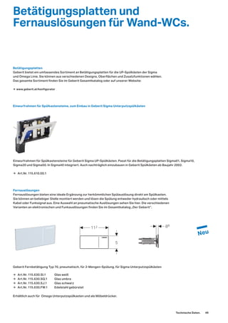 5
112 88
→ Art.Nr. 115.610.00.1
Betätigungsplatten und
Fernauslösungen für Wand-WCs.
Einwurfrahmen für Spülkastensteine, zum Einbau in Geberit Sigma Unterputzspülkästen
Betätigungsplatten
Geberit bietet ein umfassendes Sortiment an Betätigungsplatten für die UP-Spülkästen der Sigma
und Omega Linie. Sie können aus verschiedenen Designs, Oberflächen und Zusatzfunktionen wählen.
Das gesamte Sortiment finden Sie im Geberit Gesamtkatalog oder auf unserer Website:
Fernauslösungen
Fernauslösungen bieten eine ideale Ergänzung zur herkömmlichen Spülauslösung direkt am Spülkasten.
Sie können an beliebiger Stelle montiert werden und lösen die Spülung entweder hydraulisch oder mittels
Kabel oder Funksignal aus. Eine Auswahl an pneumatische Auslösungen sehen Sie hier. Die verschiedenen
Varianten an elektronischen und Funkauslösungen finden Sie im Gesamtkatalog „Der Geberit“.
Einwurfrahmen für Spülkastensteine für Geberit Sigma UP-Spülkästen. Passt für die Betätigungsplatten Sigma01, Sigma10,
Sigma20 und Sigma50. In Sigma40 integriert. Auch nachträglich einzubauen in Geberit Spülkästen ab Baujahr 2002.
→ www.geberit.at/konfigurator
Geberit Fernbetätigung Typ 70, pneumatisch, für 2-Mengen-Spülung, für Sigma Unterputzspülkästen
Erhältlich auch für Omega Unterputzspülkasten und als Möbeldrücker.
→ Art.Nr. 115.630.SI.1 Glas weiß
→ Art.Nr. 115.630.SQ.1 Glas umbra
→ Art.Nr. 115.630.SJ.1 Glas schwarz
→ Art.Nr. 115.630.FW.1 Edelstahl gebürstet
Technische Daten. 49
 