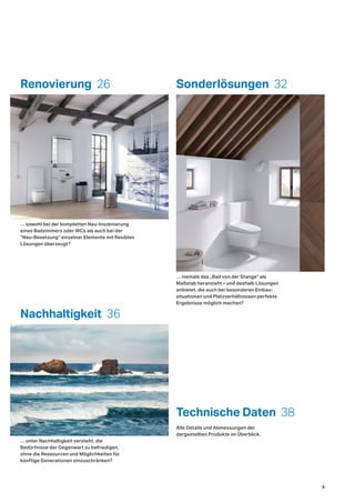 Renovierung 26
Technische Daten 38
Sonderlösungen 32
Nachhaltigkeit 36
… unter Nachhaltigkeit versteht, die
Bedürfnisse der Gegenwart zu befriedigen,
ohne die Ressourcen und Möglichkeiten für
künftige Generationen einzuschränken?
… niemals das „Bad von der Stange“ als
Maßstab heranzieht – und deshalb Lösungen
anbietet, die auch bei besonderen Einbau-
situationen und Platzverhältnissen perfekte
Ergebnisse möglich machen?
… sowohl bei der kompletten Neu-Inszenierung
eines Badzimmers oder WCs als auch bei der
“Neu-Besetzung“ einzelner Elemente mit flexiblen
Lösungen überzeugt?
Alle Details und Abmessungen der
dargestellten Produkte im Überblick.
5
 