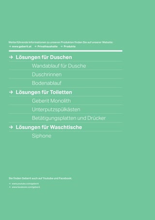 →  Lösungen für Duschen
Wandablauf für Dusche
Duschrinnen
Bodenablauf
→  Lösungen für Toiletten
Geberit Monolith
Unterputzspülkästen
Betätigungsplatten und Drücker
→  Lösungen für Waschtische
Siphone
→	www.geberit.at →	 Privathaushalte → Produkte
Sie finden Geberit auch auf Youtube und Facebook:
→	 www.youtube.com/geberit
→	 www.facebook.com/geberit
Weiterführende Informationen zu unseren Produkten finden Sie auf unserer Website:
 