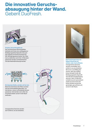 Die innovative Geruchs-
absaugung hinter der Wand.
Geberit DuoFresh.
Ein bisschen Kohle, und die Luft ist rein.
Beim Durchströmen des Filters werden
die Geruchsmoleküle gebunden, nur
die kleinen, reinen Luftmoleküle können
passieren. Und werden vom Lüfter als
Frischluft wieder zurück in den Raum
befördert.
Frische Luft auf Knopfdruck.
Der hochwirksame Aktivkohlefilter
befindet sich hinter der aufklappbaren
Betätigungsplatte Sigma40, die auch
den Zugang zum Einwurfschacht für
WC-Reinigungssteine bietet. Der Filter
kann problemlos nach 6 bis 12 Monaten
getauscht werden und bedenkenlos
mit dem Restmüll entsorgt werden.
Unangenehme Gerüche werden
dort entfernt, wo sie entstehen.
Frischluft pur.
Das Funktionsprinzip von
Geberit DuoFresh ist
einfach, aber hoch effizient.
Unangenehme Gerüche
werden unmittelbar dort
entfernt, wo sie entstehen.
Mit einem unauffällig plat-
zierten, aber gut zugäng-
lichen Schalter hinter der
Betätigungsplatte Sigma40
wird die Geruchsabsaugung
aktiviert. Nach 10 Minuten
schaltet sie sich automatisch
wieder ab. Durch die seit-
lichen Schlitze strömt die
gereinigte, geruchfreie Luft
zurück in den Raum.
7
 