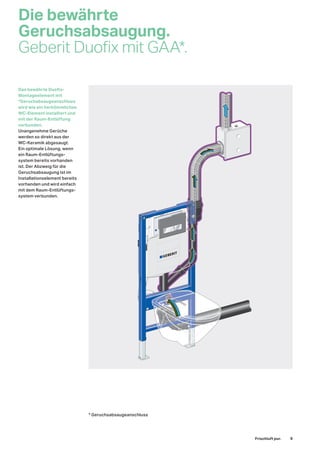 Die bewährte
Geruchsabsaugung.
Geberit Duofix mit GAA*.
Das bewährte Duofix-
Montageelement mit
*Geruchabsaugeanschluss
wird wie ein herkömmliches
WC-Element installiert und
mit der Raum-Entlüftung
verbunden.
Unangenehme Gerüche
werden so direkt aus der
WC-Keramik abgesaugt.
Ein optimale Lösung, wenn
ein Raum-Entlüftungs-
system bereits vorhanden
ist. Der Abzweig für die
Geruchsabsaugung ist im
Installationselement bereits
vorhanden und wird einfach
mit dem Raum-Entlüftungs-
system verbunden.
* Geruchsabsaugeanschluss
Frischluft pur. 9
 