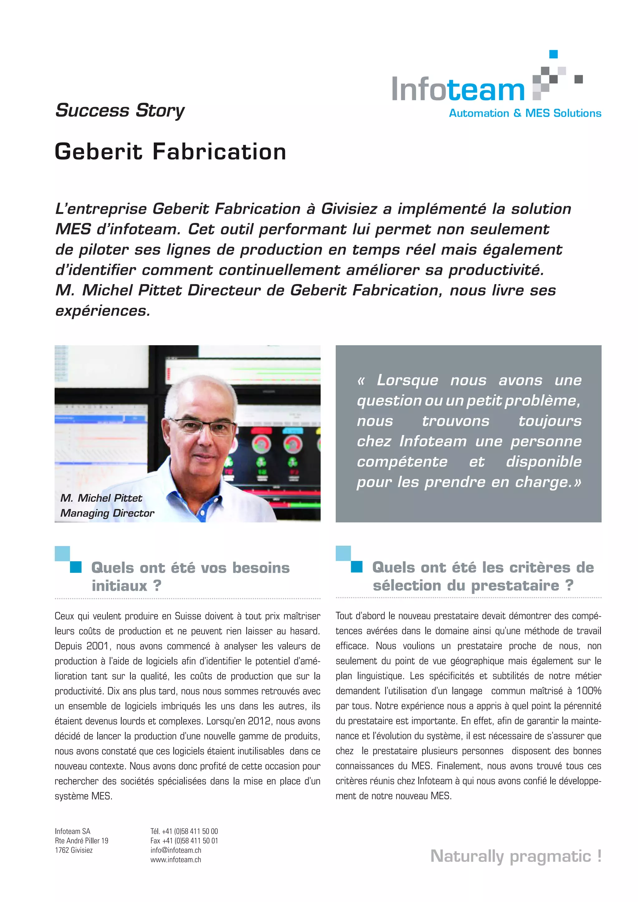 L’entreprise Geberit Fabrication à Givisiez a implémenté la solution
MES d’infoteam. Cet outil performant lui permet non seulement
de piloter ses lignes de production en temps réel mais également
d’identifier comment continuellement améliorer sa productivité.
M. Michel Pittet Directeur de Geberit Fabrication, nous livre ses
expériences.
Quels ont été vos besoins 		
initiaux ?
Ceux qui veulent produire en Suisse doivent à tout prix maîtriser
leurs coûts de production et ne peuvent rien laisser au hasard.
Depuis 2001, nous avons commencé à analyser les valeurs de
production à l’aide de logiciels afin d’identifier le potentiel d’amé-
lioration tant sur la qualité, les coûts de production que sur la
productivité. Dix ans plus tard, nous nous sommes retrouvés avec
un ensemble de logiciels imbriqués les uns dans les autres, ils
étaient devenus lourds et complexes. Lorsqu’en 2012, nous avons
décidé de lancer la production d’une nouvelle gamme de produits,
nous avons constaté que ces logiciels étaient inutilisables dans ce
nouveau contexte. Nous avons donc profité de cette occasion pour
rechercher des sociétés spécialisées dans la mise en place d’un
système MES.
M. Michel Pittet
Managing Director
Success Story
Geberit Fabrication
Quels ont été les critères de 	
sélection du prestataire ?
Tout d’abord le nouveau prestataire devait démontrer des compé-
tences avérées dans le domaine ainsi qu’une méthode de travail
efficace. Nous voulions un prestataire proche de nous, non
seulement du point de vue géographique mais également sur le
plan linguistique. Les spécificités et subtilités de notre métier
demandent l’utilisation d’un langage commun maîtrisé à 100%
par tous. Notre expérience nous a appris à quel point la pérennité
du prestataire est importante. En effet, afin de garantir la mainte-
nance et l’évolution du système, il est nécessaire de s’assurer que
chez le prestataire plusieurs personnes disposent des bonnes
connaissances du MES. Finalement, nous avons trouvé tous ces
critères réunis chez Infoteam à qui nous avons confié le développe-
ment de notre nouveau MES.
Naturally pragmatic !
Infoteam SA
Rte André Piller 19
1762 Givisiez
Tél. +41 (0)58 411 50 00
Fax +41 (0)58 411 50 01
info@infoteam.ch
www.infoteam.ch Evoluons vers l’informatique de demain
Fribourg - Lausanne - Bex
« Lorsque nous avons une
question ou un petit problème,
nous trouvons toujours
chez Infoteam une personne
compétente et disponible
pour les prendre en charge.»
 