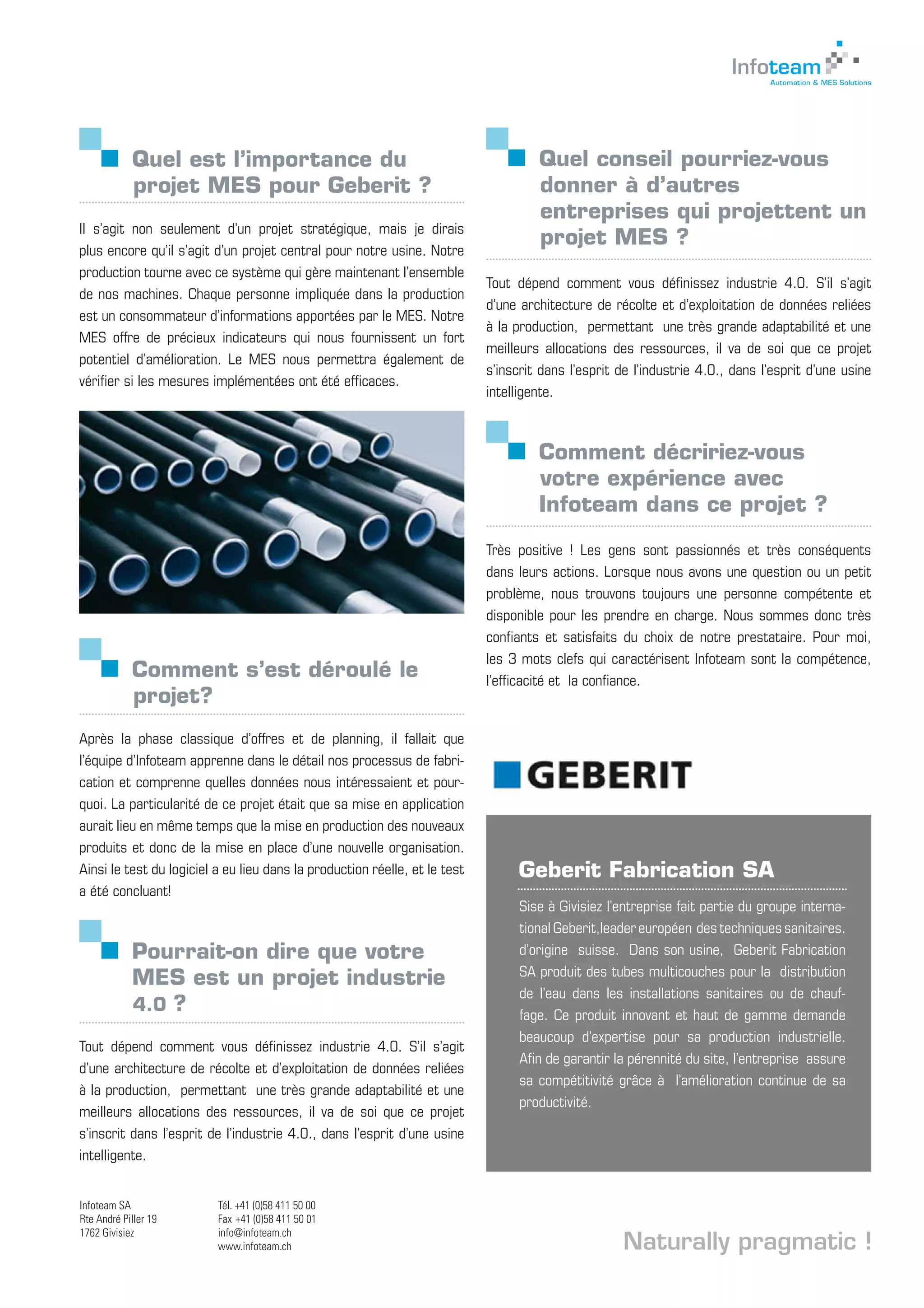 Quel est l’importance du 		
projet MES pour Geberit ?
Il s’agit non seulement d’un projet stratégique, mais je dirais
plus encore qu’il s’agit d’un projet central pour notre usine. Notre
production tourne avec ce système qui gère maintenant l’ensemble
de nos machines. Chaque personne impliquée dans la production
est un consommateur d’informations apportées par le MES. Notre
MES offre de précieux indicateurs qui nous fournissent un fort
potentiel d’amélioration. Le MES nous permettra également de
vérifier si les mesures implémentées ont été efficaces.
Pourrait-on dire que votre 		
MES est un projet industrie
4.0 ?
Tout dépend comment vous définissez industrie 4.0. S’il s’agit
d’une architecture de récolte et d’exploitation de données reliées
à la production, permettant une très grande adaptabilité et une
meilleurs allocations des ressources, il va de soi que ce projet
s’inscrit dans l’esprit de l’industrie 4.0., dans l’esprit d’une usine
intelligente.
Quel conseil pourriez-vous 	
donner à d’autres 		
entreprises qui projettent un 	
projet MES ?
Tout dépend comment vous définissez industrie 4.0. S’il s’agit
d’une architecture de récolte et d’exploitation de données reliées
à la production, permettant une très grande adaptabilité et une
meilleurs allocations des ressources, il va de soi que ce projet
s’inscrit dans l’esprit de l’industrie 4.0., dans l’esprit d’une usine
intelligente.
Comment décririez-vous 		
votre expérience avec 	 	
Infoteam dans ce projet ?
Très positive ! Les gens sont passionnés et très conséquents
dans leurs actions. Lorsque nous avons une question ou un petit
problème, nous trouvons toujours une personne compétente et
disponible pour les prendre en charge. Nous sommes donc très
confiants et satisfaits du choix de notre prestataire. Pour moi,
les 3 mots clefs qui caractérisent Infoteam sont la compétence,
l’efficacité et la confiance.
Geberit Fabrication SA
Sise à Givisiez l’entreprise fait partie du groupe interna-
tional Geberit,leader européen des techniques sanitaires.
d’origine suisse. Dans son usine, Geberit Fabrication
SA produit des tubes multicouches pour la distribution
de l’eau dans les installations sanitaires ou de chauf-
fage. Ce produit innovant et haut de gamme demande
beaucoup d’expertise pour sa production industrielle.
Afin de garantir la pérennité du site, l’entreprise assure
sa compétitivité grâce à l’amélioration continue de sa
productivité.
Comment s’est déroulé le 		
projet?
Après la phase classique d’offres et de planning, il fallait que
l’équipe d’Infoteam apprenne dans le détail nos processus de fabri-
cation et comprenne quelles données nous intéressaient et pour-
quoi. La particularité de ce projet était que sa mise en application
aurait lieu en même temps que la mise en production des nouveaux
produits et donc de la mise en place d’une nouvelle organisation.
Ainsi le test du logiciel a eu lieu dans la production réelle, et le test
a été concluant!
Naturally pragmatic !
Infoteam SA
Rte André Piller 19
1762 Givisiez
Tél. +41 (0)58 411 50 00
Fax +41 (0)58 411 50 01
info@infoteam.ch
www.infoteam.ch Evoluons vers l’informatique de demain
Fribourg - Lausanne - Bex
 