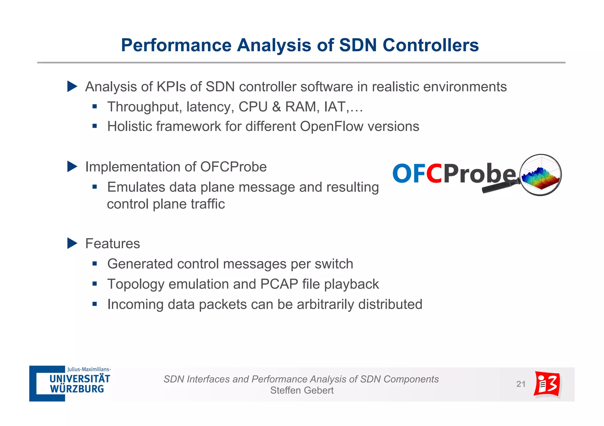 Performance Analysis of SDN Controllers 
u Analysis of KPIs of SDN controller software in realistic environments 
§ Throughput, latency, CPU & RAM, IAT,… 
§ Holistic framework for different OpenFlow versions 
SDN Interfaces and Performance Analysis of SDN Components 21 
Steffen Gebert 
u Implementation of OFCProbe 
§ Emulates data plane message and resulting 
control plane traffic 
u Features 
§ Generated control messages per switch 
§ Topology emulation and PCAP file playback 
§ Incoming data packets can be arbitrarily distributed 
 
