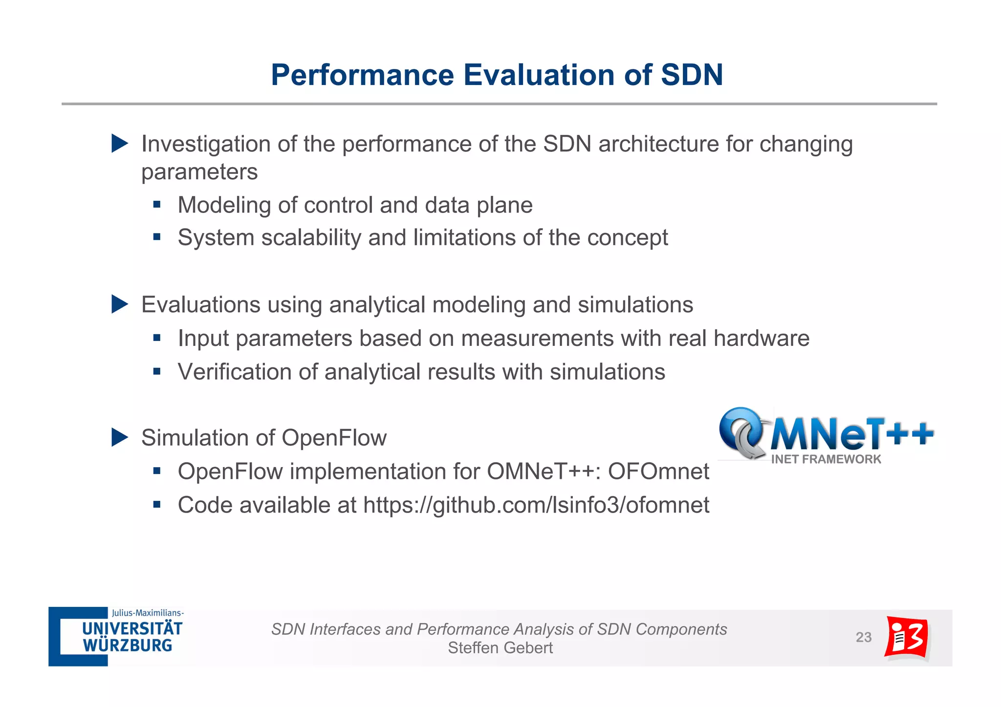 Performance Evaluation of SDN 
u Investigation of the performance of the SDN architecture for changing 
parameters 
§ Modeling of control and data plane 
§ System scalability and limitations of the concept 
u Evaluations using analytical modeling and simulations 
§ Input parameters based on measurements with real hardware 
§ Verification of analytical results with simulations 
SDN Interfaces and Performance Analysis of SDN Components 23 
Steffen Gebert 
u Simulation of OpenFlow 
§ OpenFlow implementation for OMNeT++: OFOmnet 
§ Code available at https://github.com/lsinfo3/ofomnet 
 