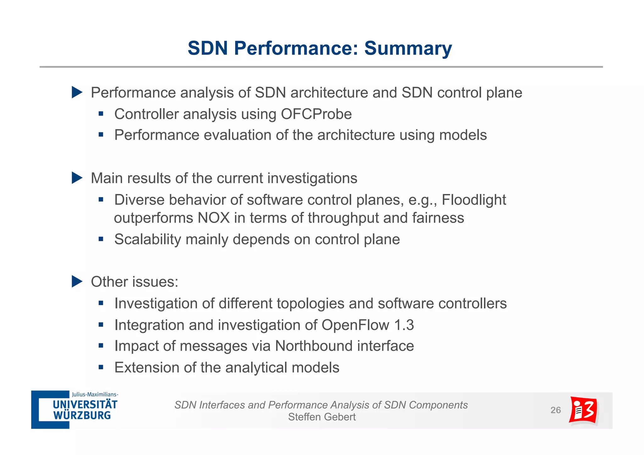 SDN Performance: Summary 
u Performance analysis of SDN architecture and SDN control plane 
§ Controller analysis using OFCProbe 
§ Performance evaluation of the architecture using models 
u Main results of the current investigations 
§ Diverse behavior of software control planes, e.g., Floodlight 
outperforms NOX in terms of throughput and fairness 
§ Scalability mainly depends on control plane 
SDN Interfaces and Performance Analysis of SDN Components 26 
Steffen Gebert 
u Other issues: 
§ Investigation of different topologies and software controllers 
§ Integration and investigation of OpenFlow 1.3 
§ Impact of messages via Northbound interface 
§ Extension of the analytical models 
 