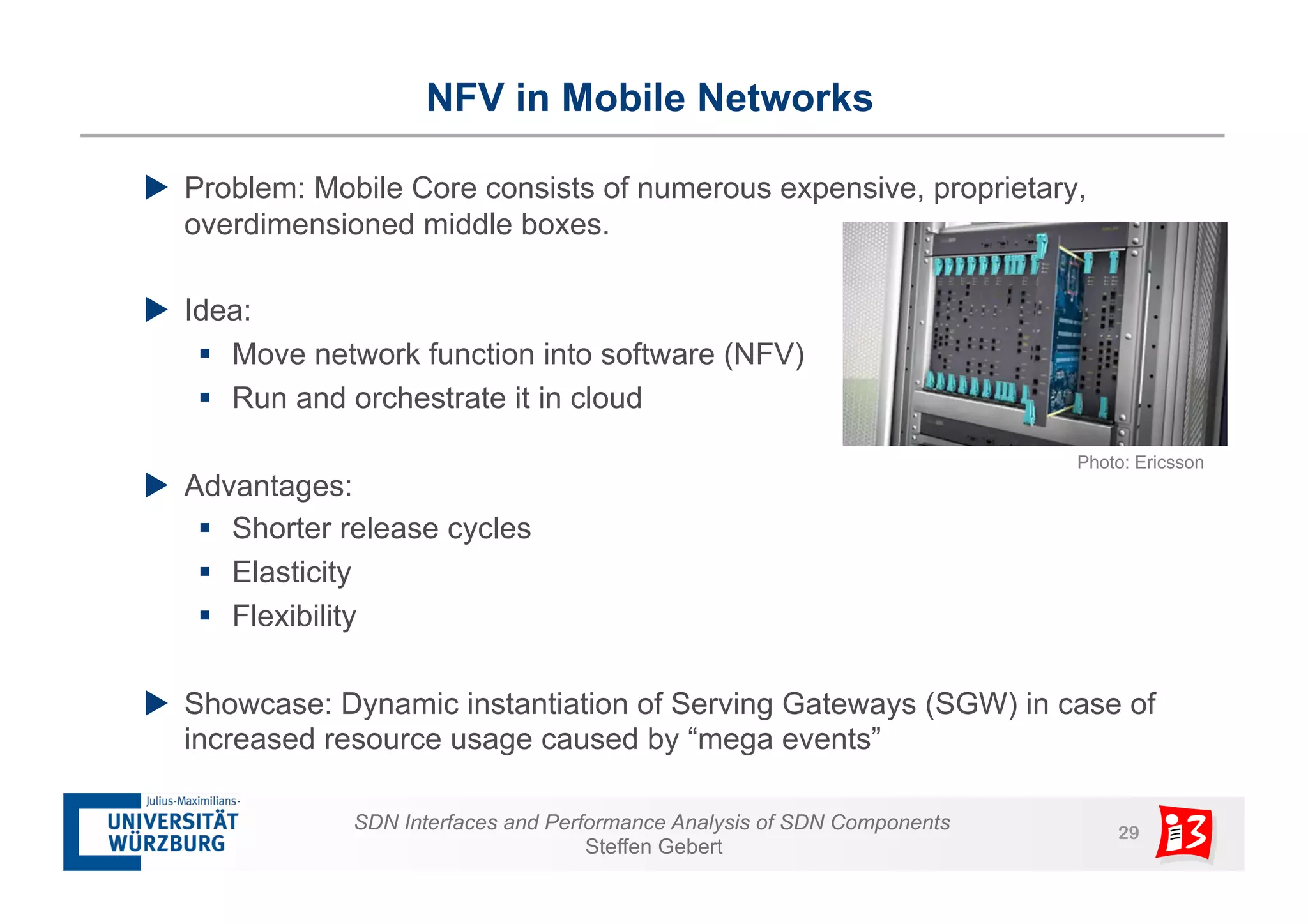 NFV in Mobile Networks 
u Problem: Mobile Core consists of numerous expensive, proprietary, 
overdimensioned middle boxes. 
SDN Interfaces and Performance Analysis of SDN Components 29 
Steffen Gebert 
u Idea: 
§ Move network function into software (NFV) 
§ Run and orchestrate it in cloud 
u Advantages: 
§ Shorter release cycles 
§ Elasticity 
§ Flexibility 
u Showcase: Dynamic instantiation of Serving Gateways (SGW) in case of 
increased resource usage caused by “mega events” 
Photo: Ericsson 
 