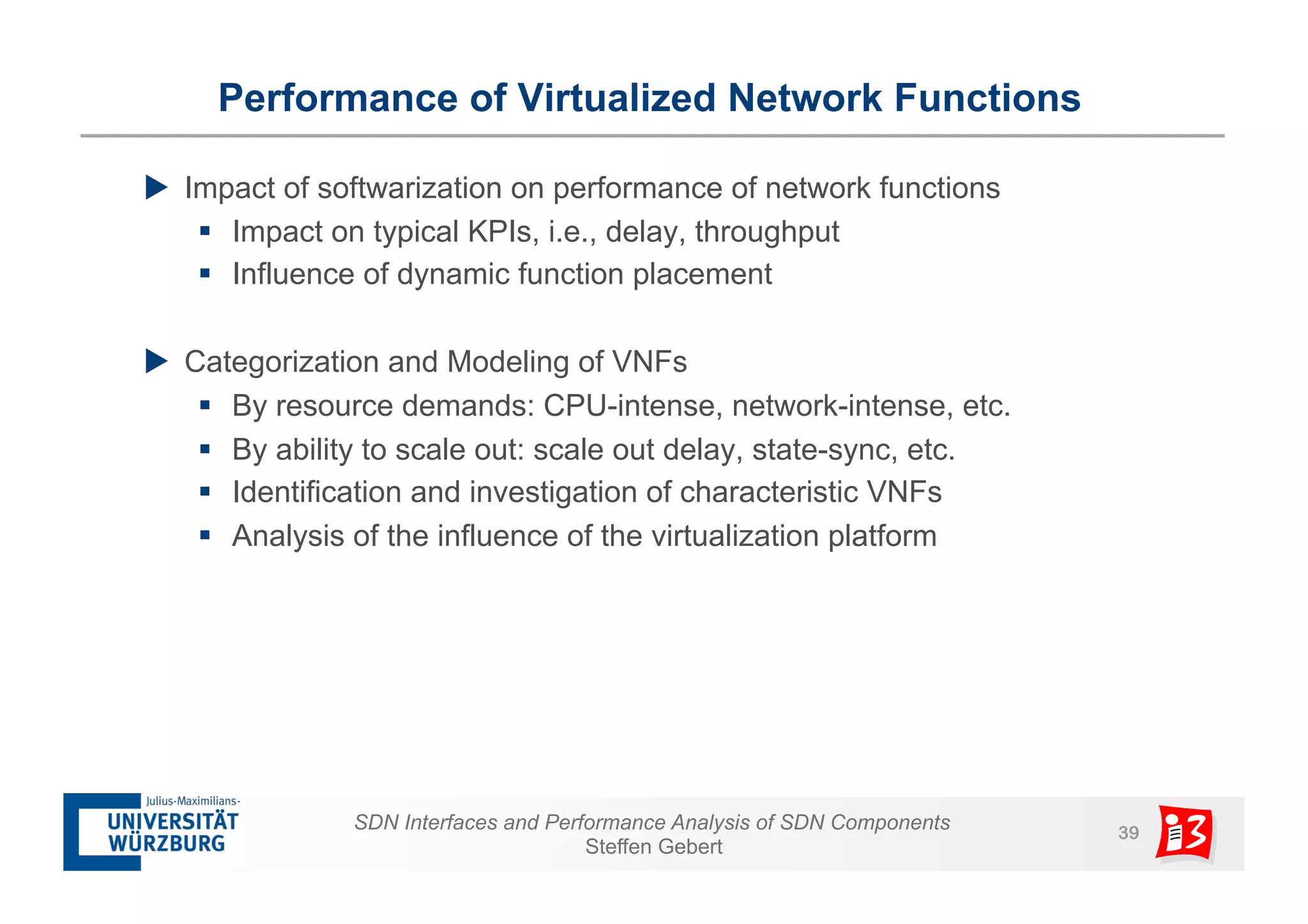 Performance of Virtualized Network Functions 
u Impact of softwarization on performance of network functions 
§ Impact on typical KPIs, i.e., delay, throughput 
§ Influence of dynamic function placement 
u Categorization and Modeling of VNFs 
§ By resource demands: CPU-intense, network-intense, etc. 
§ By ability to scale out: scale out delay, state-sync, etc. 
§ Identification and investigation of characteristic VNFs 
§ Analysis of the influence of the virtualization platform 
SDN Interfaces and Performance Analysis of SDN Components 39 
Steffen Gebert 
 