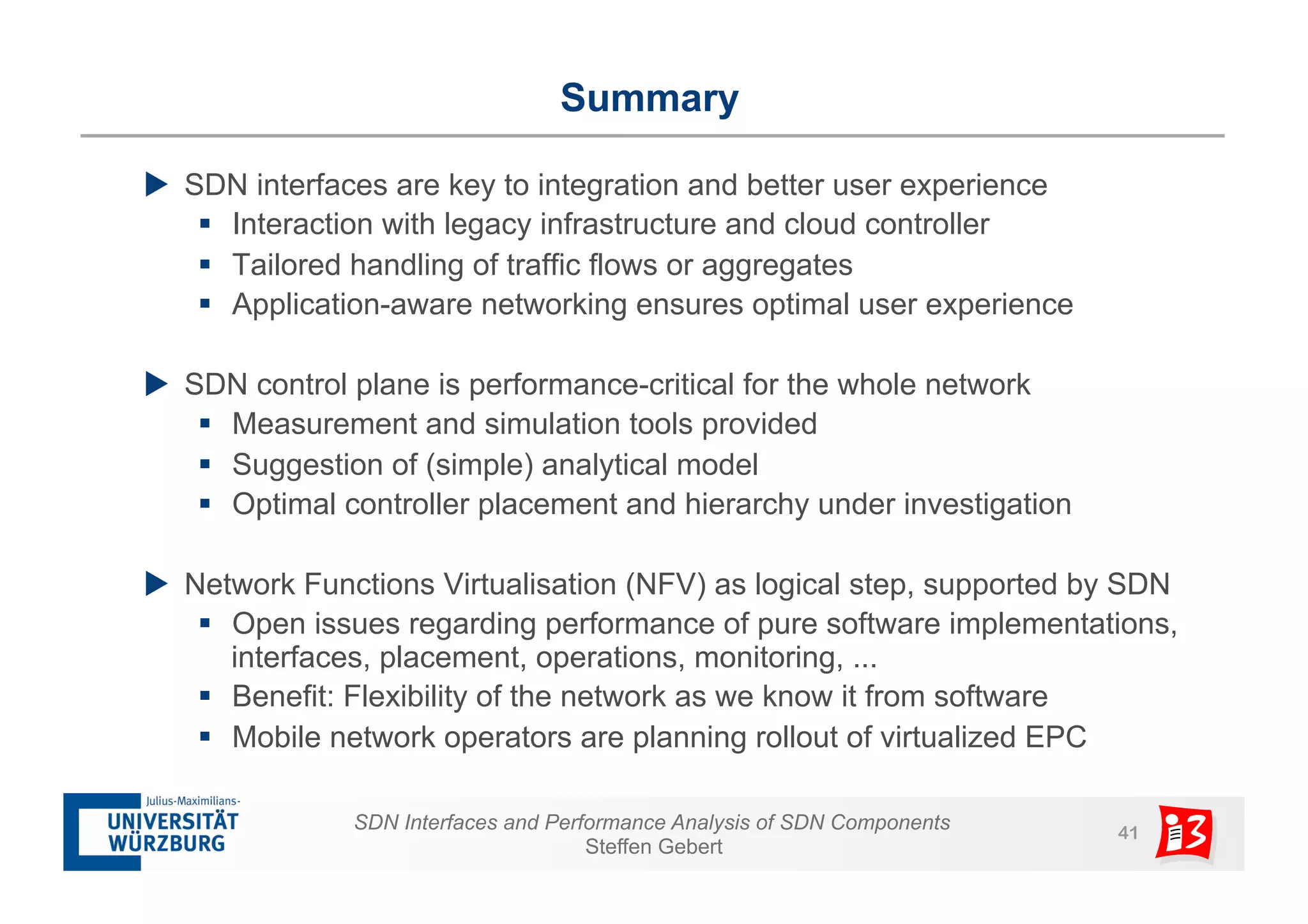 Summary 
u SDN interfaces are key to integration and better user experience 
§ Interaction with legacy infrastructure and cloud controller 
§ Tailored handling of traffic flows or aggregates 
§ Application-aware networking ensures optimal user experience 
u SDN control plane is performance-critical for the whole network 
§ Measurement and simulation tools provided 
§ Suggestion of (simple) analytical model 
§ Optimal controller placement and hierarchy under investigation 
u Network Functions Virtualisation (NFV) as logical step, supported by SDN 
§ Open issues regarding performance of pure software implementations, 
interfaces, placement, operations, monitoring, ... 
§ Benefit: Flexibility of the network as we know it from software 
§ Mobile network operators are planning rollout of virtualized EPC 
SDN Interfaces and Performance Analysis of SDN Components 41 
Steffen Gebert 
