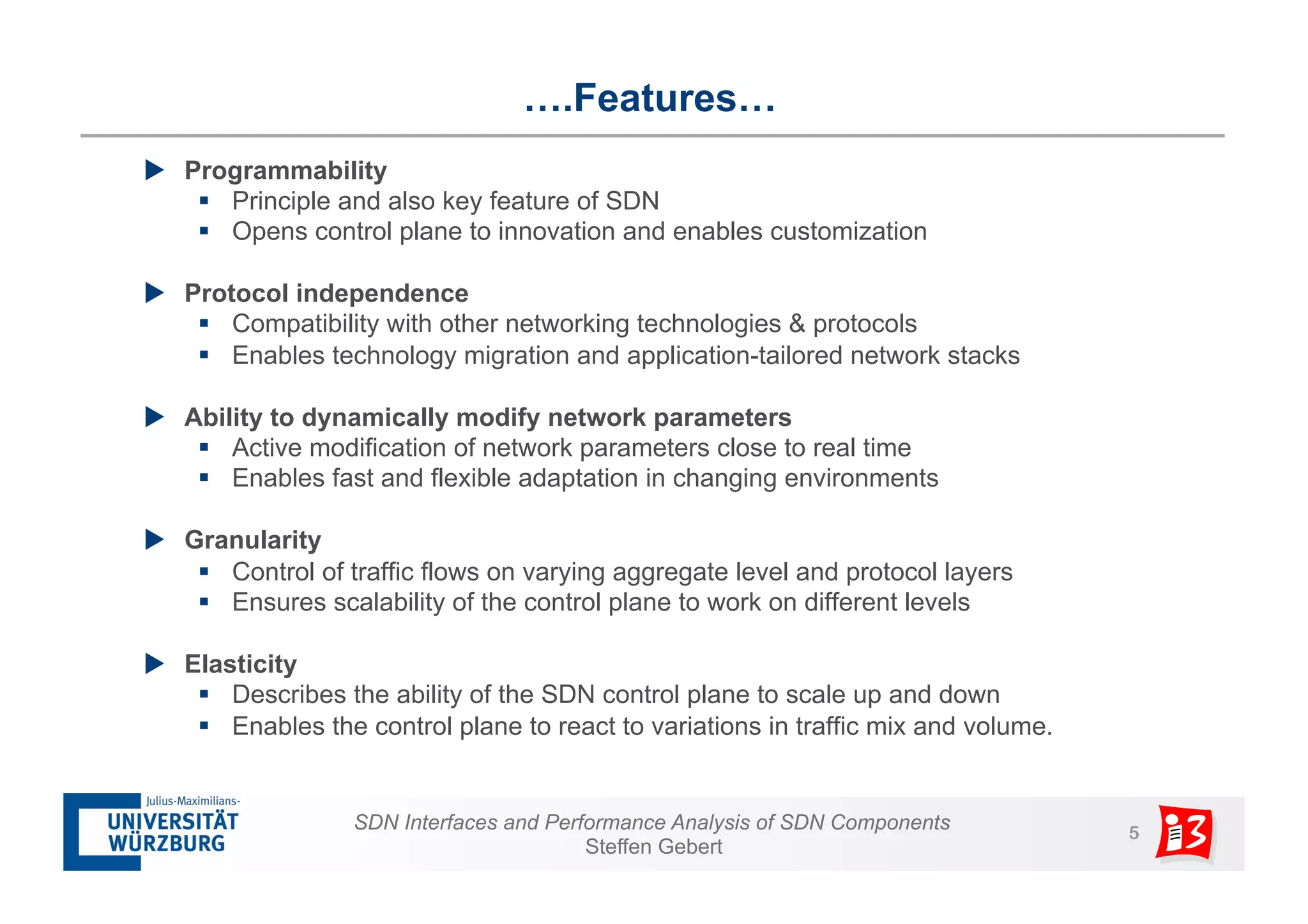 ….Features… 
SDN Interfaces and Performance Analysis of SDN Components 5 
Steffen Gebert 
u Programmability 
§ Principle and also key feature of SDN 
§ Opens control plane to innovation and enables customization 
u Protocol independence 
§ Compatibility with other networking technologies & protocols 
§ Enables technology migration and application-tailored network stacks 
u Ability to dynamically modify network parameters 
§ Active modification of network parameters close to real time 
§ Enables fast and flexible adaptation in changing environments 
u Granularity 
§ Control of traffic flows on varying aggregate level and protocol layers 
§ Ensures scalability of the control plane to work on different levels 
u Elasticity 
§ Describes the ability of the SDN control plane to scale up and down 
§ Enables the control plane to react to variations in traffic mix and volume. 
 