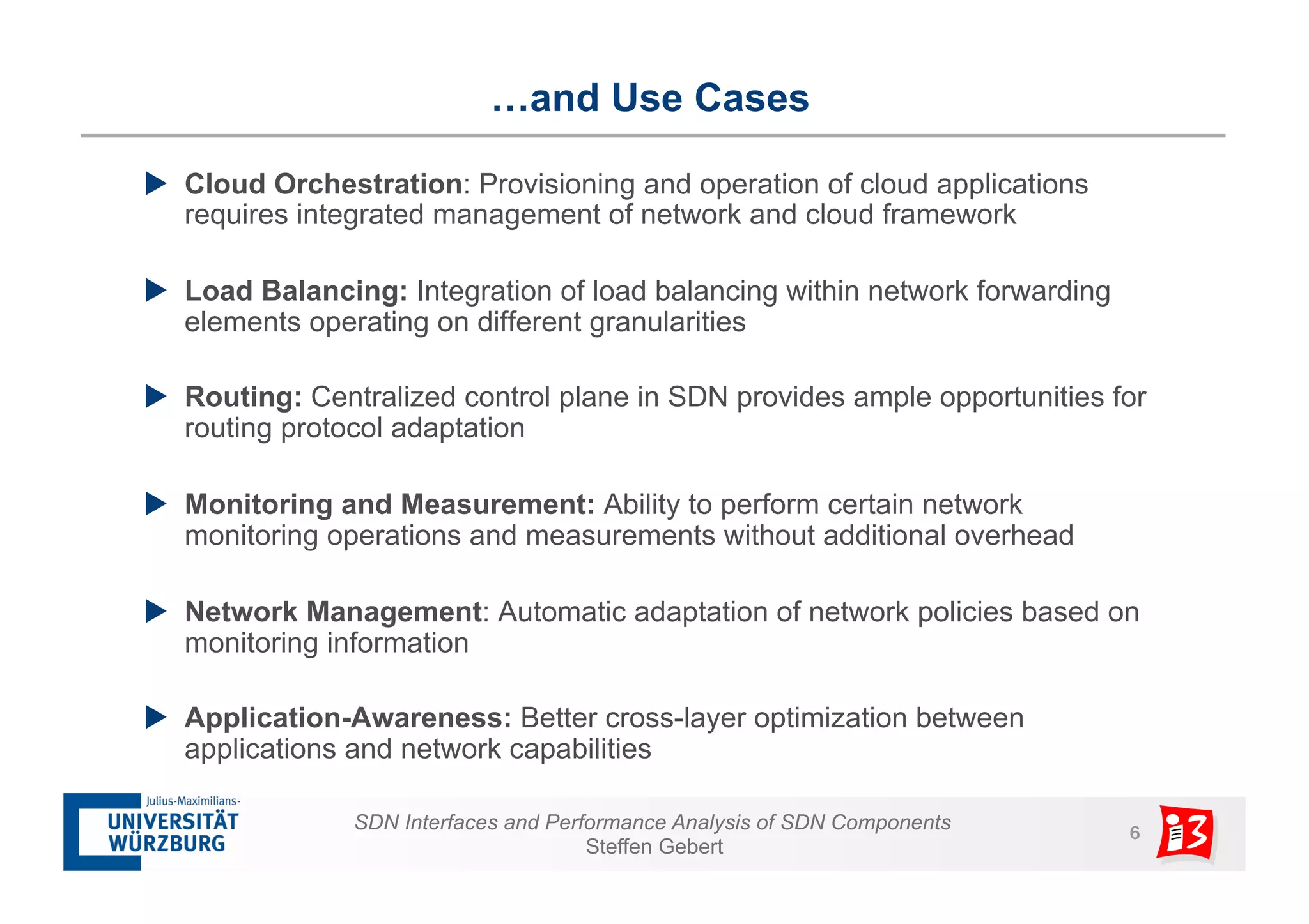 …and Use Cases 
u Cloud Orchestration: Provisioning and operation of cloud applications 
requires integrated management of network and cloud framework 
u Load Balancing: Integration of load balancing within network forwarding 
elements operating on different granularities 
u Routing: Centralized control plane in SDN provides ample opportunities for 
SDN Interfaces and Performance Analysis of SDN Components 6 
Steffen Gebert 
routing protocol adaptation 
u Monitoring and Measurement: Ability to perform certain network 
monitoring operations and measurements without additional overhead 
u Network Management: Automatic adaptation of network policies based on 
monitoring information 
u Application-Awareness: Better cross-layer optimization between 
applications and network capabilities 
 