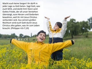 Macht euch keine Sorgen! Ihr dürft in
jeder Lage zu Gott beten. Sagt Gott, was
euch fehlt, und dankt ihm! Dann wird
Gottes Friede, der all unser Verstehen
übersteigt, eure Herzen und Gedanken
bewahren, weil ihr mit Jesus Christus
verbunden seid. Aus seinem großen
Reichtum wird euch Gott durch Jesus
Christus alles geben, was ihr zum Leben
braucht. (Philipper 4:6-7,19)
 