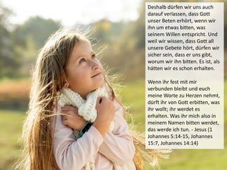 Deshalb dürfen wir uns auch
darauf verlassen, dass Gott
unser Beten erhört, wenn wir
ihn um etwas bitten, was
seinem Willen entspricht. Und
weil wir wissen, dass Gott all
unsere Gebete hört, dürfen wir
sicher sein, dass er uns gibt,
worum wir ihn bitten. Es ist, als
hätten wir es schon erhalten.
Wenn ihr fest mit mir
verbunden bleibt und euch
meine Worte zu Herzen nehmt,
dürft ihr von Gott erbitten, was
ihr wollt; ihr werdet es
erhalten. Was ihr mich also in
meinem Namen bitten werdet,
das werde ich tun. - Jesus (1
Johannes 5:14-15, Johannes
15:7, Johannes 14:14)
 