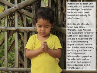 Hört nie auf zu beten und
zu bitten! Lasst euch dabei
vom Heiligen Geist leiten.
Bleibt wach und bereit.
Bittet Gott inständig für
alle Christen.
Betet für alle Menschen;
bringt eure Bitten,
Wünsche, eure Anliegen
und euren Dank für sie vor
Gott. Betet besonders für
alle, die in Regierung und
Staat Verantwortung
tragen, damit wir in Ruhe
und Frieden leben können,
ehrfürchtig vor Gott und
aufrichtig unseren
Mitmenschen gegenüber.
So soll es sein, und so
gefällt es Gott, unserem
Retter. (Epheser 6:18, 1
Timotheus 2:1-3)
 