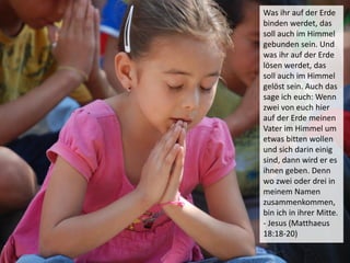 Was ihr auf der Erde
binden werdet, das
soll auch im Himmel
gebunden sein. Und
was ihr auf der Erde
lösen werdet, das
soll auch im Himmel
gelöst sein. Auch das
sage ich euch: Wenn
zwei von euch hier
auf der Erde meinen
Vater im Himmel um
etwas bitten wollen
und sich darin einig
sind, dann wird er es
ihnen geben. Denn
wo zwei oder drei in
meinem Namen
zusammenkommen,
bin ich in ihrer Mitte.
- Jesus (Matthaeus
18:18-20)
 