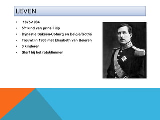LEVEN
•   1875-1934
•   5de kind van prins Filip
•   Dynastie Saksen-Coburg en Belgie/Gotha
•   Trouwt in 1900 met Elisabeth van Beieren
•   3 kinderen
•   Sterf bij het rotsklimmen
 