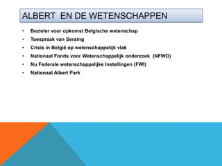 ALBERT EN DE WETENSCHAPPEN
•   Bezieler voor opkomst Belgische wetenschap
•   Toespraak van Seraing
•   Crisis in België op wetenschappelijk vlak
•   Nationaal Fonds voor Wetenschappelijk onderzoek (NFWO)
•   Nu Federale wetenschappelijke Instellingen (FWI)
•   Nationaal Albert Park
 