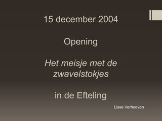 15 december 2004

    Opening

Het meisje met de
 zwavelstokjes

  in de Efteling
                   Lisse Verhoeven
 
