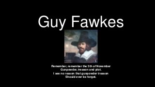 Guy Fawkes

                             1
 Remember, remember the 5th of November
        Gunpowder, treason and plot.
  I see no reason that gunpowder treason
           Should ever be forgot.
 