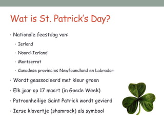 Wat is St. Patrick’s Day?
• Nationale feestdag van:

  • Ierland

  • Noord-Ierland

  • Montserrat

  • Canadese provincies Newfoundland en Labrador

• Wordt geassocieerd met kleur groen

• Elk jaar op 17 maart (in Goede Week)

• Patroonheilige Saint Patrick wordt gevierd

• Ierse klavertje (shamrock) als symbool
 