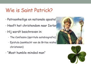 Wie is Saint Patrick?
• Patroonheilige en nationale apostel van Ierland

• Heeft het christendom naar Ierland gebracht

• Hij wordt beschreven in:

 • The Confessio (spiritule autobiografie)

 • Epistula (aanklacht van de Britse mishandeling van Ierse

   christenen)

• “Most humble-minded man”
 