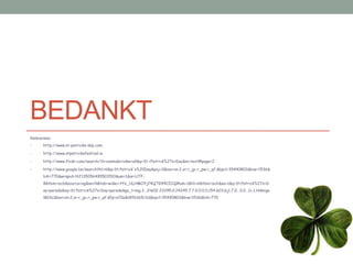 BEDANKT
Referenties:
•      http://www.st-patricks-day.com

•      http://www.stpatricksfestival.ie

•      http://www.flickr.com/search/?l=commderiv&w=all&q=St.+Patrick%27s+Day&m=text#page=2

•      http://www.google.be/search?hl=nl&q=St.Patrick's%20Day&psj=1&bav=on.2,or.r_gc.r_pw.r_qf.&bpcl=35440803&biw=1536&
       bih=770&wrapid=tlif135056495503510&um=1&ie=UTF-
       8&tbm=isch&source=og&sa=N&tab=wi&ei=Yfx_ULHMOYjf4QTG94CICQ#um=1&hl=nl&tbm=isch&sa=1&q=St.Patrick%27s+D
       ay+parade&oq=St.Patrick%27s+Day+parade&gs_l=img.3...21602.23295.0.24249.7.7.0.0.0.0.154.603.6j1.7.0...0.0...1c.1.Hdmige
       lB0Sc&bav=on.2,or.r_gc.r_pw.r_qf.&fp=a70e8d9fb165c3d&bpcl=35440803&biw=1536&bih=770
 