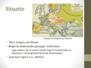 Situatie



                                   Europa na Congres van Wenen
• 1815: Congres van Wenen
• België bij Nederlanden gevoegd = bufferstaat
  • Lage Landen zijn te samen sterker tegen Frankrijk (vlak na
    Napoleon ): Verenigd Koninkrijk der Nederlanden
• Autoritair regime o.l.v. Willem I
 